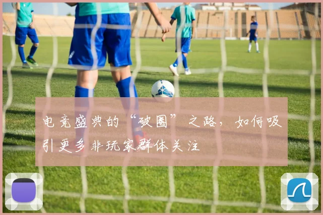 电竞盛典的“破圈”之路，如何吸引更多非玩家群体关注