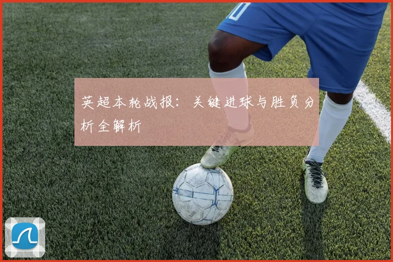 英超本轮战报:关键进球与胜负分析全解析