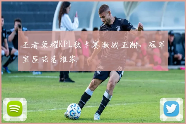 王者荣耀KPL秋季赛激战正酣，冠军宝座花落谁家