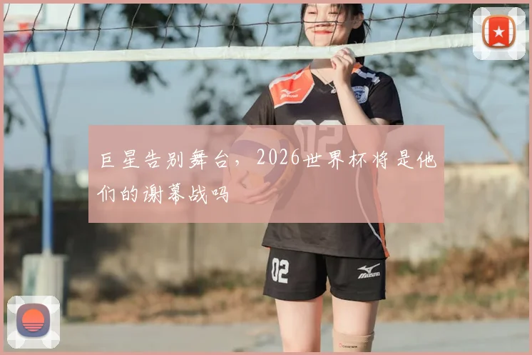 巨星告别舞台，2026世界杯将是他们的谢幕战吗