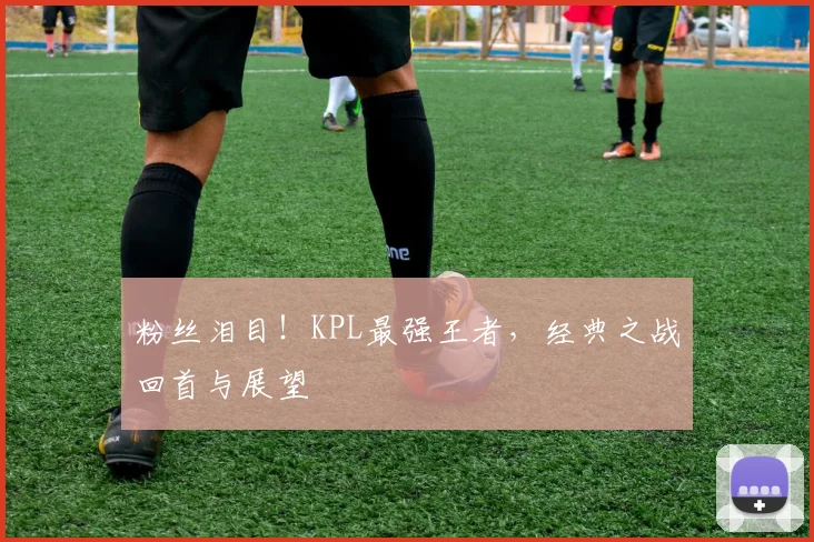 粉丝泪目!KPL最强王者,经典之战回首与展望