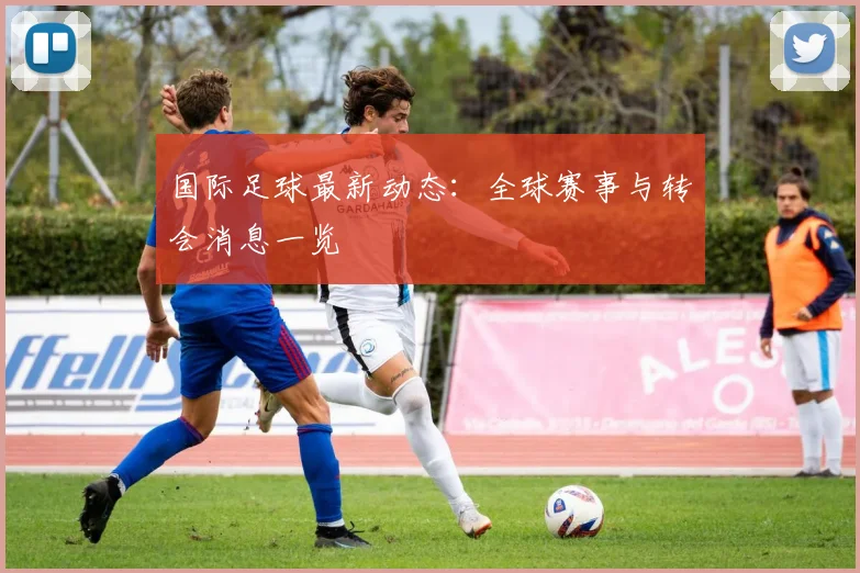 国际足球最新动态:全球赛事与转会消息一览