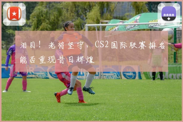泪目！老将坚守，CS2国际联赛排名能否重现昔日辉煌