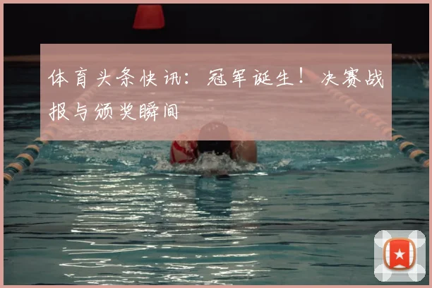 体育头条快讯:冠军诞生!决赛战报与颁奖瞬间