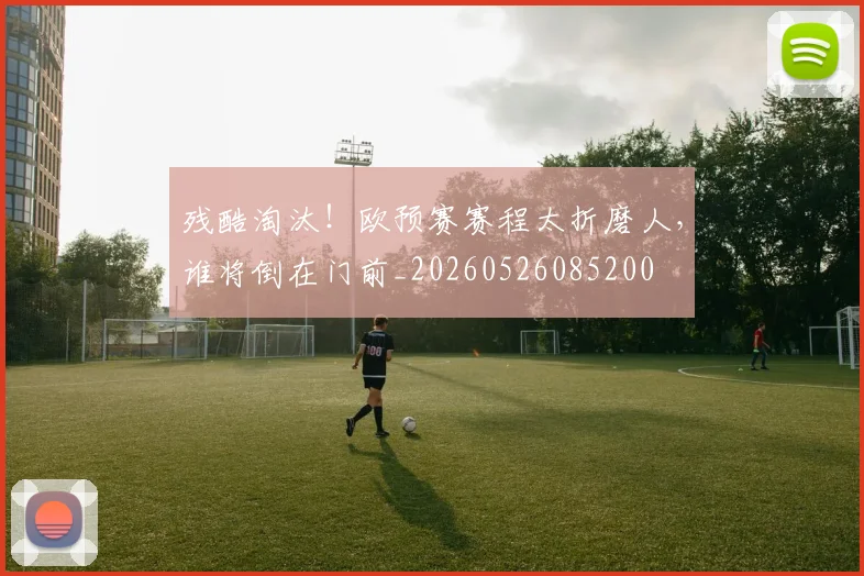残酷淘汰！欧预赛赛程太折磨人，谁将倒在门前_20260526085200