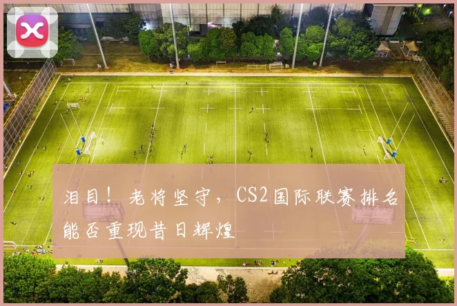 泪目!老将坚守,CS2国际联赛排名能否重现昔日辉煌