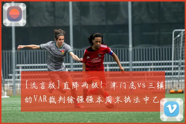 [流言板]直降两级！津门虎vs三镇的VAR裁判徐强强本周末执法中乙