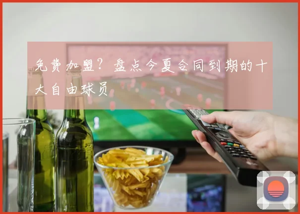 免费加盟?盘点今夏合同到期的十大自由球员