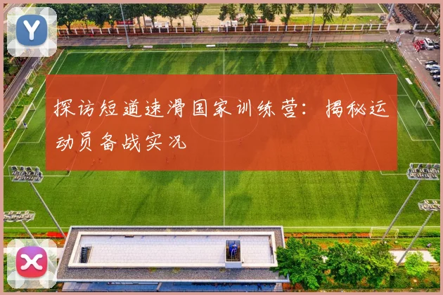 探访短道速滑国家训练营：揭秘运动员备战实况