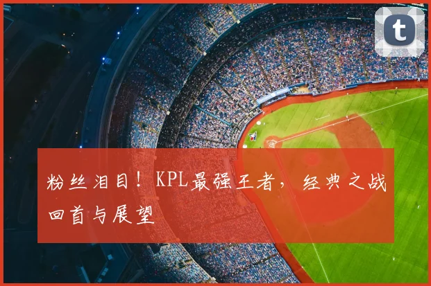 粉丝泪目！KPL最强王者，经典之战回首与展望