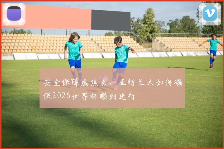 安全保障成焦点，亚特兰大如何确保2026世界杯顺利进行