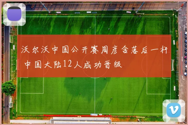 沃尔沃中国公开赛周彦含落后一杆 中国大陆12人成功晋级