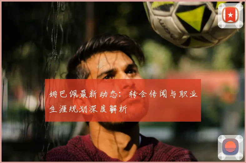 姆巴佩最新动态：转会传闻与职业生涯规划深度解析