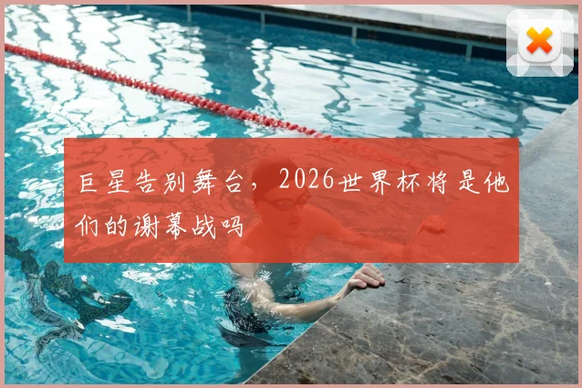 巨星告别舞台,2026世界杯将是他们的谢幕战吗