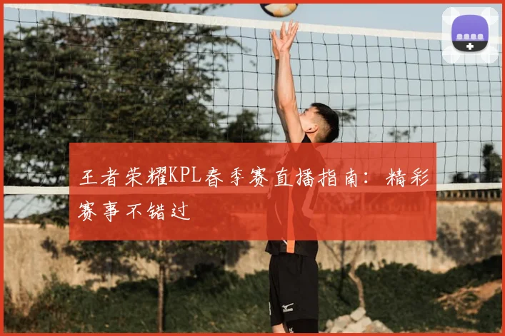 王者荣耀KPL春季赛直播指南：精彩赛事不错过