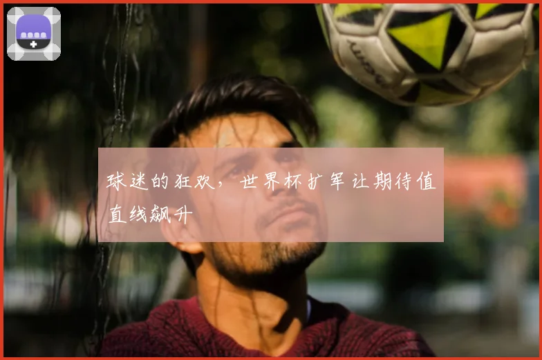 球迷的狂欢,世界杯扩军让期待值直线飙升