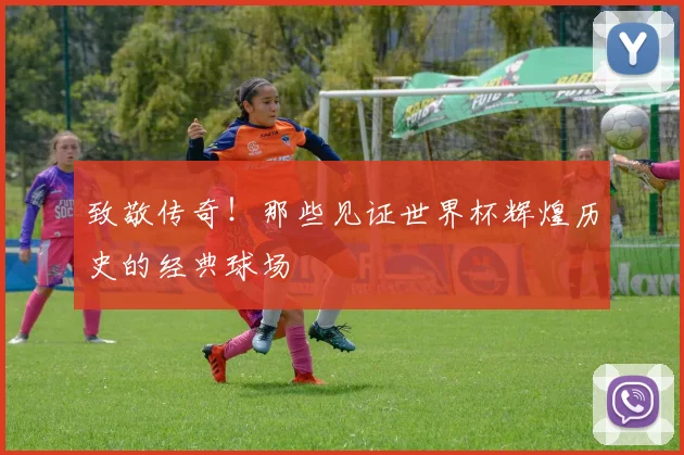 致敬传奇!那些见证世界杯辉煌历史的经典球场