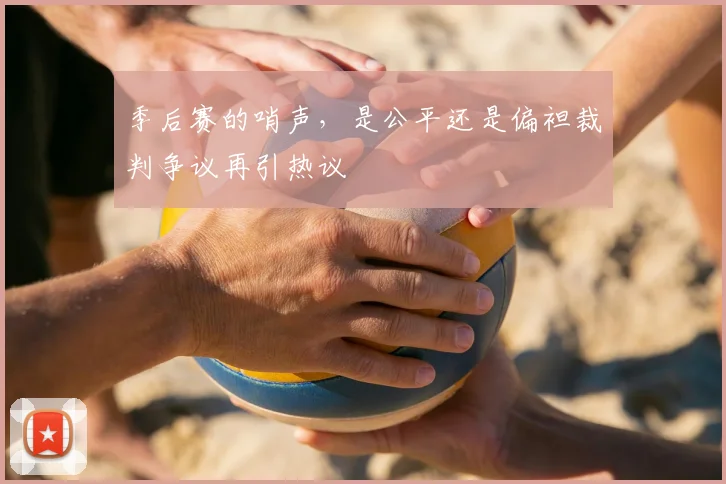 季后赛的哨声,是公平还是偏袒裁判争议再引热议