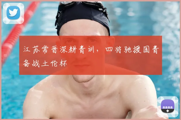 江苏常晋深耕青训，四将驰援国青备战土伦杯
