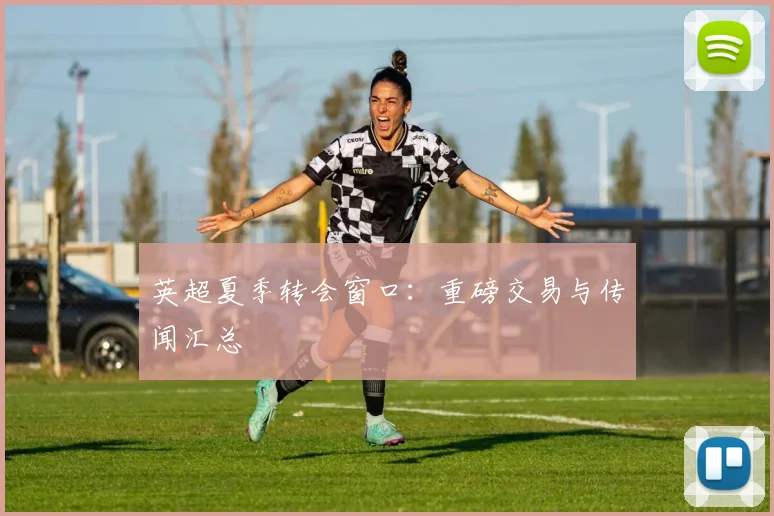 英超夏季转会窗口:重磅交易与传闻汇总