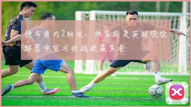 德布劳内2助攻,热苏斯是英超现役球员中官方收战进最多者
