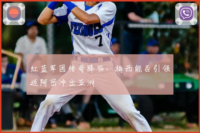 红蓝军团传奇降临,梅西能否引领迈阿密冲出亚洲
