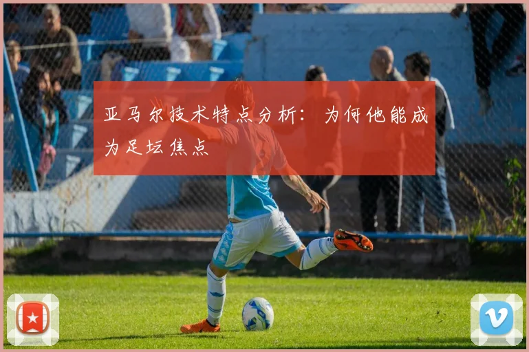 亚马尔技术特点分析:为何他能成为足坛焦点